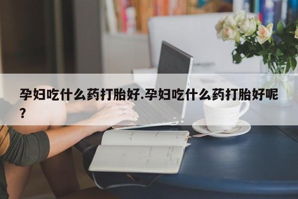 流产药购买方式孕妇吃什么药打胎好.孕妇吃什么药打胎好呢？