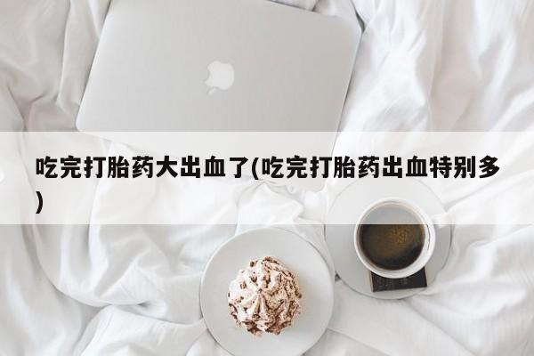 流产药购买方式吃完打胎药大出血了(吃完打胎药出血特别多)