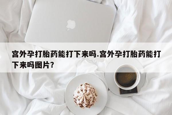 流产药购买方式宫外孕打胎药能打下来吗.宫外孕打胎药能打下来吗图片？