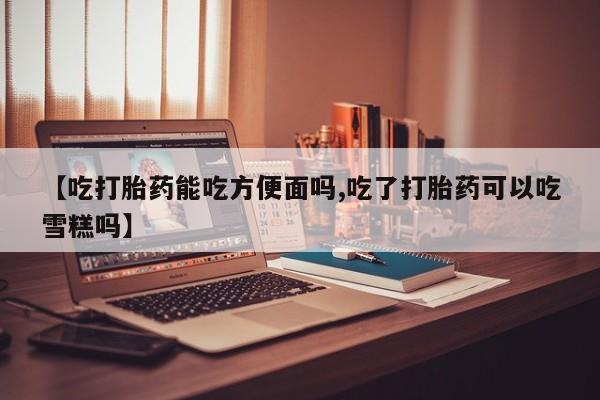 流产药购买方式【吃打胎药能吃方便面吗,吃了打胎药可以吃雪糕吗】