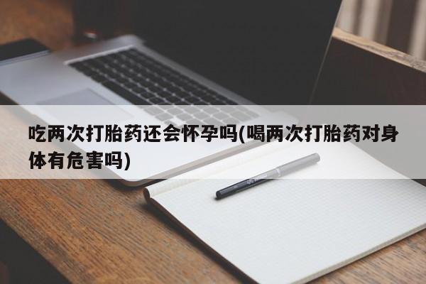流产药购买方式吃两次打胎药还会怀孕吗(喝两次打胎药对身体有危害吗)