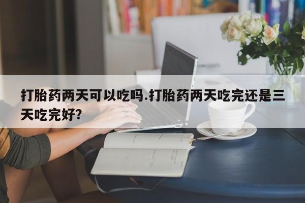 流产药购买方式打胎药两天可以吃吗.打胎药两天吃完还是三天吃完好？