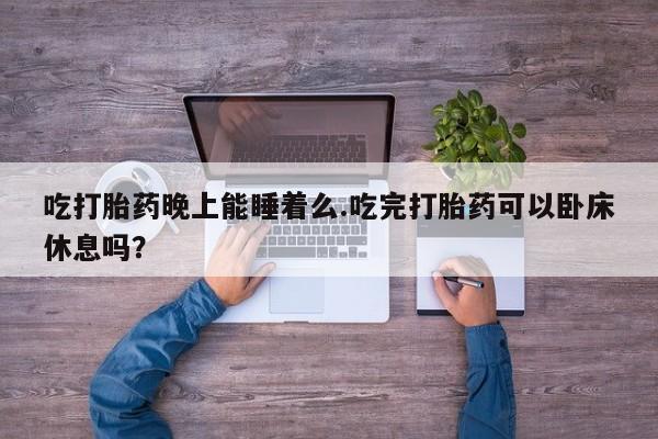 流产药购买方式吃打胎药晚上能睡着么.吃完打胎药可以卧床休息吗？