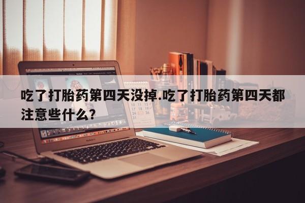 流产药购买方式吃了打胎药第四天没掉.吃了打胎药第四天都注意些什么？