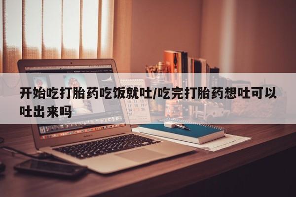 流产药购买方式开始吃打胎药吃饭就吐/吃完打胎药想吐可以吐出来吗