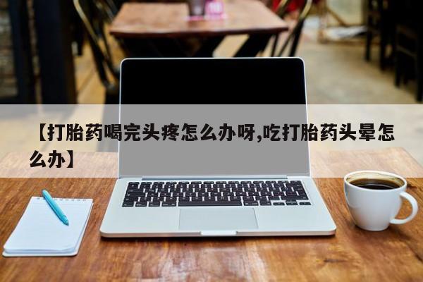 流产药购买方式【打胎药喝完头疼怎么办呀,吃打胎药头晕怎么办】