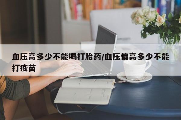 流产药购买方式血压高多少不能喝打胎药/血压偏高多少不能打疫苗