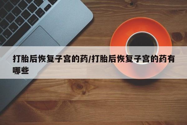 流产药购买方式打胎后恢复子宫的药/打胎后恢复子宫的药有哪些