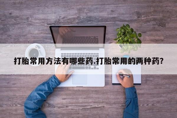 流产药购买方式打胎常用方法有哪些药.打胎常用的两种药？