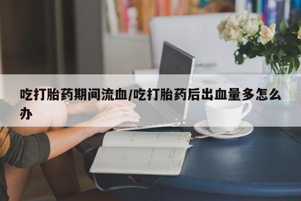 流产药购买方式吃打胎药期间流血/吃打胎药后出血量多怎么办