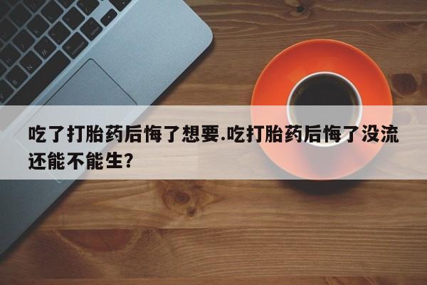 流产药购买方式吃了打胎药后悔了想要.吃打胎药后悔了没流还能不能生？