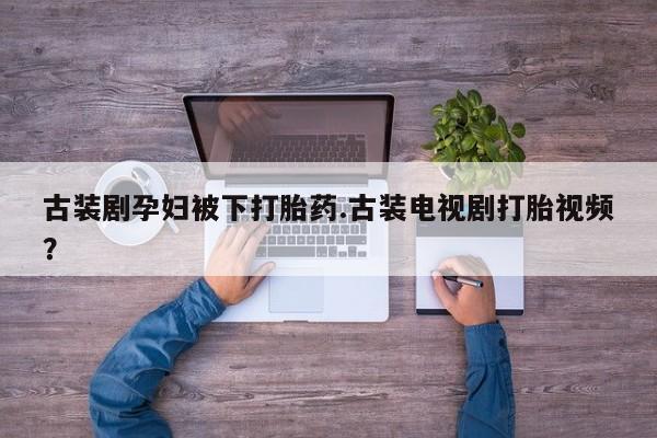 流产药购买方式古装剧孕妇被下打胎药.古装电视剧打胎视频？