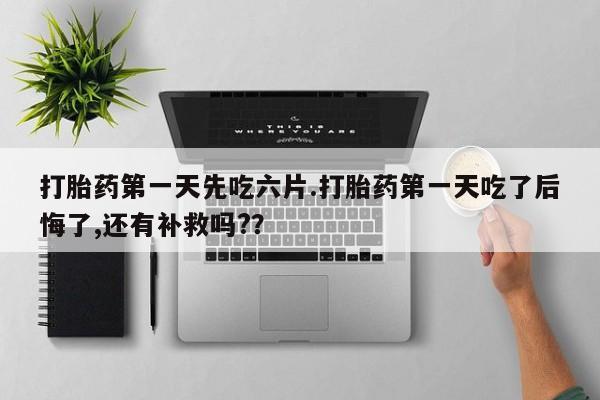流产药购买方式打胎药第一天先吃六片.打胎药第一天吃了后悔了,还有补救吗?？