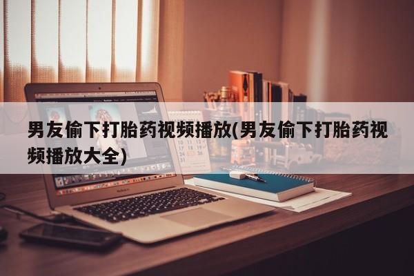 流产药购买方式男友偷下打胎药视频播放(男友偷下打胎药视频播放大全)