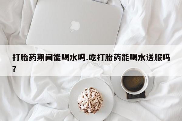 流产药购买方式打胎药期间能喝水吗.吃打胎药能喝水送服吗？