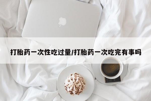 流产药购买方式打胎药一次性吃过量/打胎药一次吃完有事吗