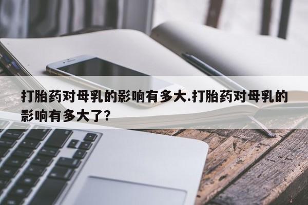流产药购买方式打胎药对母乳的影响有多大.打胎药对母乳的影响有多大了？