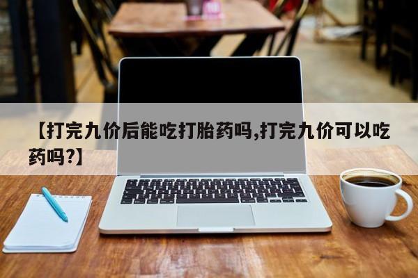 流产药购买方式【打完九价后能吃打胎药吗,打完九价可以吃药吗?】