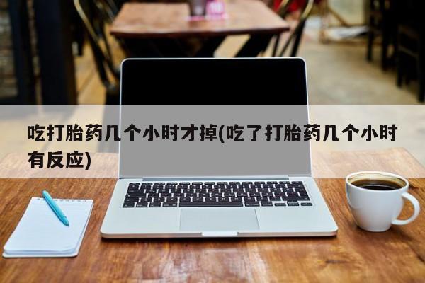 流产药购买方式吃打胎药几个小时才掉(吃了打胎药几个小时有反应)