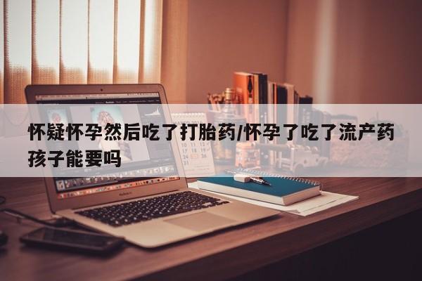 流产药购买方式怀疑怀孕然后吃了打胎药/怀孕了吃了流产药孩子能要吗