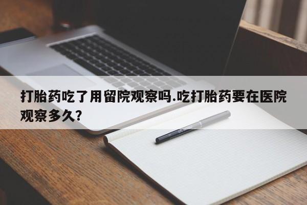 流产药购买方式打胎药吃了用留院观察吗.吃打胎药要在医院观察多久？