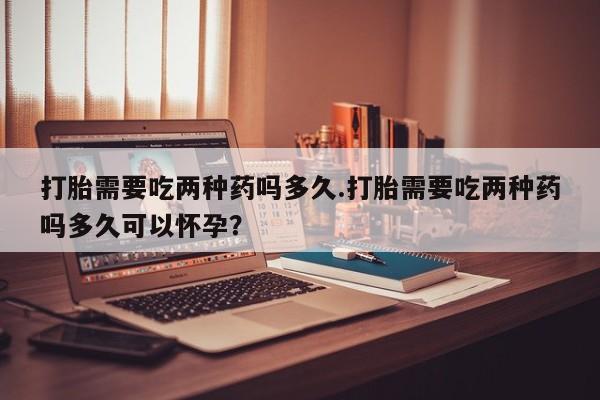 流产药购买方式打胎需要吃两种药吗多久.打胎需要吃两种药吗多久可以怀孕？