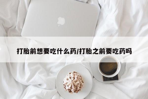 流产药购买方式打胎前想要吃什么药/打胎之前要吃药吗