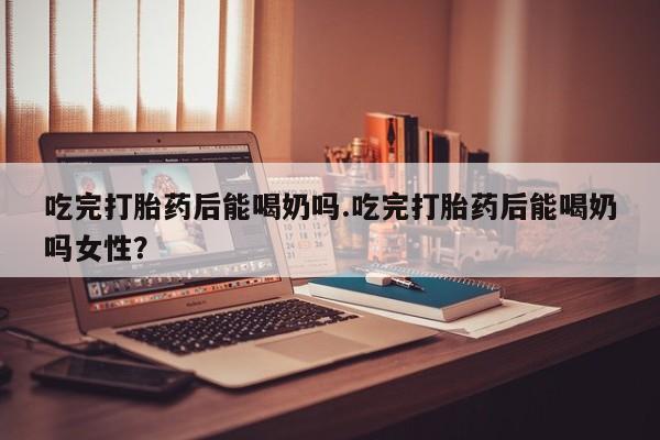 流产药购买方式吃完打胎药后能喝奶吗.吃完打胎药后能喝奶吗女性？