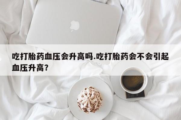 流产药购买方式吃打胎药血压会升高吗.吃打胎药会不会引起血压升高？