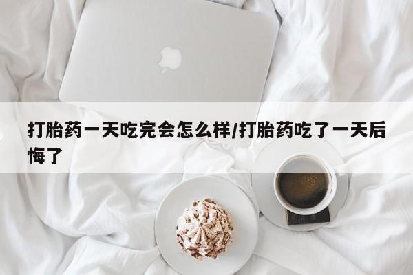 流产药购买方式打胎药一天吃完会怎么样/打胎药吃了一天后悔了