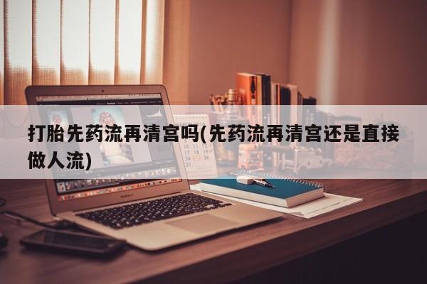 流产药购买方式打胎先药流再清宫吗(先药流再清宫还是直接做人流)