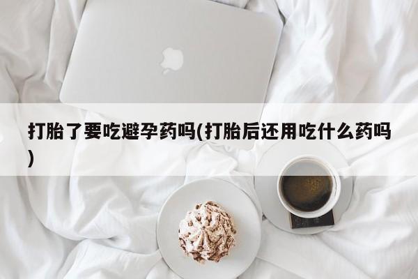 流产药购买方式打胎了要吃避孕药吗(打胎后还用吃什么药吗)