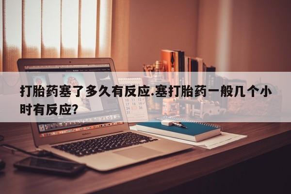 流产药购买方式打胎药塞了多久有反应.塞打胎药一般几个小时有反应？