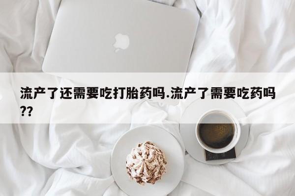 流产药购买方式流产了还需要吃打胎药吗.流产了需要吃药吗?？