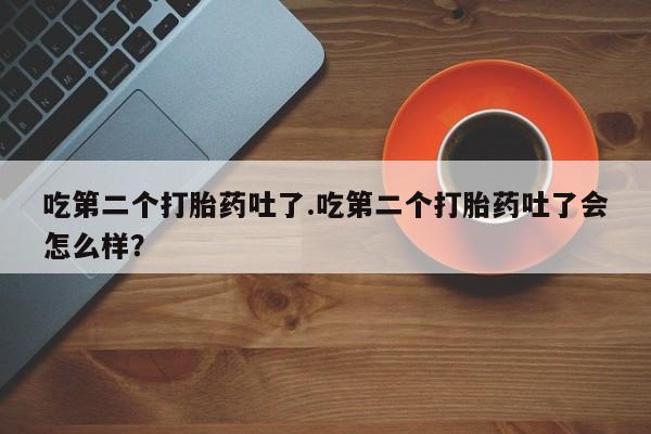 流产药购买方式吃第二个打胎药吐了.吃第二个打胎药吐了会怎么样？