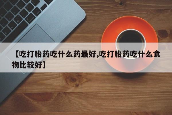 流产药购买方式【吃打胎药吃什么药最好,吃打胎药吃什么食物比较好】