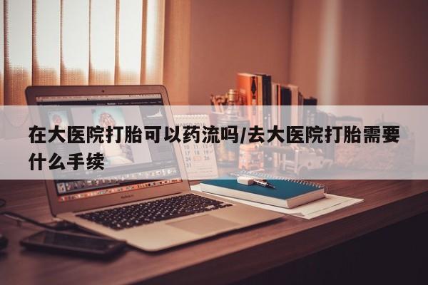 流产药购买方式在大医院打胎可以药流吗/去大医院打胎需要什么手续