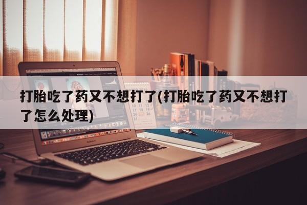 流产药购买方式打胎吃了药又不想打了(打胎吃了药又不想打了怎么处理)