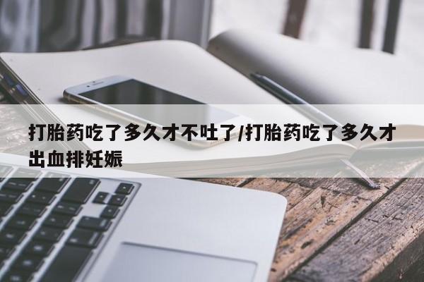 流产药购买方式打胎药吃了多久才不吐了/打胎药吃了多久才出血排妊娠