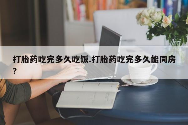 流产药购买方式打胎药吃完多久吃饭.打胎药吃完多久能同房？
