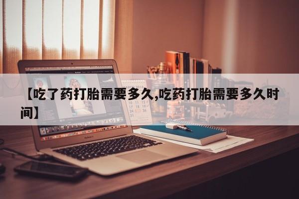 流产药购买方式【吃了药打胎需要多久,吃药打胎需要多久时间】