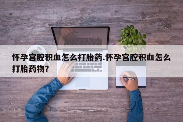 流产药购买方式怀孕宫腔积血怎么打胎药.怀孕宫腔积血怎么打胎药物？