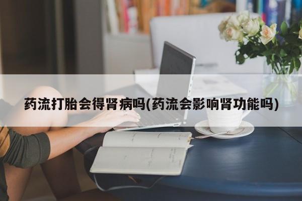 流产药购买方式药流打胎会得肾病吗(药流会影响肾功能吗)