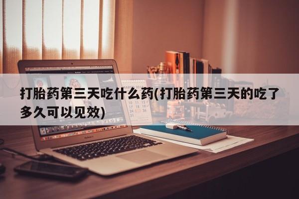 流产药购买方式打胎药第三天吃什么药(打胎药第三天的吃了多久可以见效)