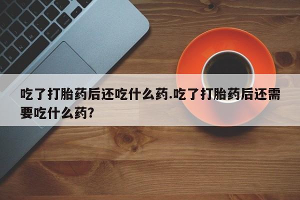 流产药购买方式吃了打胎药后还吃什么药.吃了打胎药后还需要吃什么药？