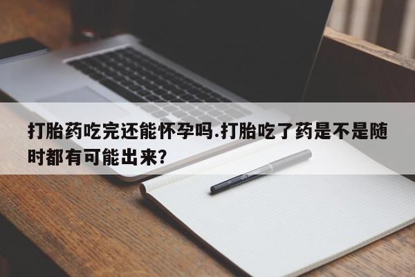 流产药购买方式打胎药吃完还能怀孕吗.打胎吃了药是不是随时都有可能出来？
