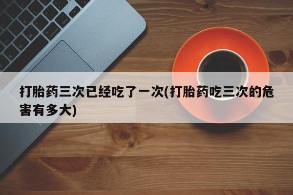 流产药购买方式打胎药三次已经吃了一次(打胎药吃三次的危害有多大)