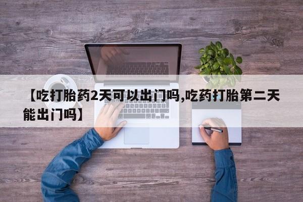 流产药购买方式【吃打胎药2天可以出门吗,吃药打胎第二天能出门吗】