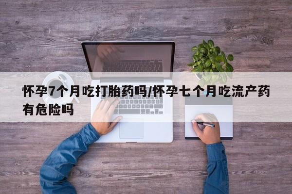 流产药购买方式怀孕7个月吃打胎药吗/怀孕七个月吃流产药有危险吗