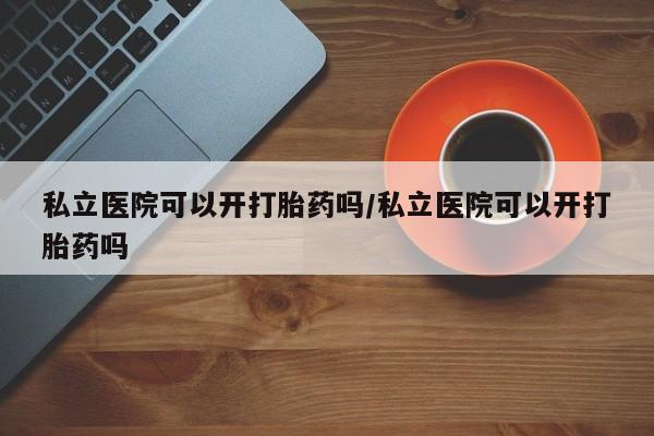 流产药购买方式私立医院可以开打胎药吗/私立医院可以开打胎药吗